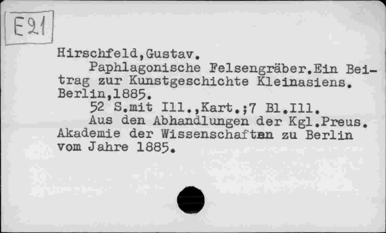 ﻿Hirschfeld,Gustav.
Paphlagonische Felsengräber.Ein Beitrag zur Kunstgeschichte Kleinasiens. Berlin,1885.
52 S.mit Ill.,Kart.;7 Bl.Ill.
Aus den Abhandlungen der Kgl.Preus. Akademie der Wissenschaftan zu Berl in vom Jahre 1885.